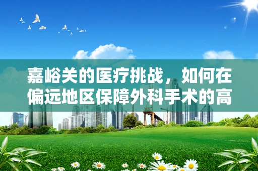 嘉峪关的医疗挑战，如何在偏远地区保障外科手术的高效与安全？
