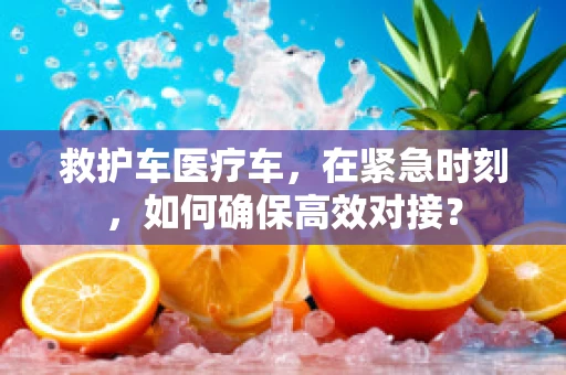 救护车医疗车，在紧急时刻，如何确保高效对接？