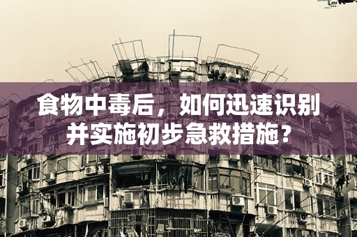 食物中毒后，如何迅速识别并实施初步急救措施？