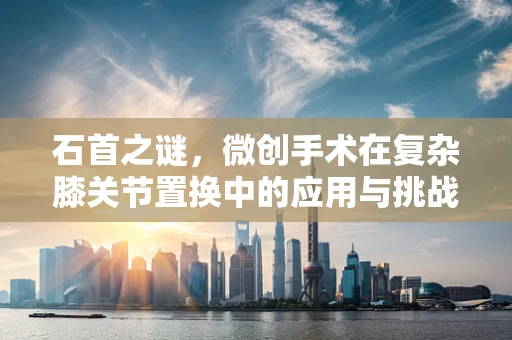 石首之谜，微创手术在复杂膝关节置换中的应用与挑战