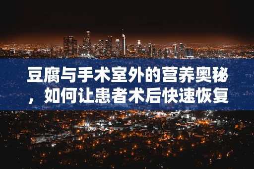 豆腐与手术室外的营养奥秘，如何让患者术后快速恢复？