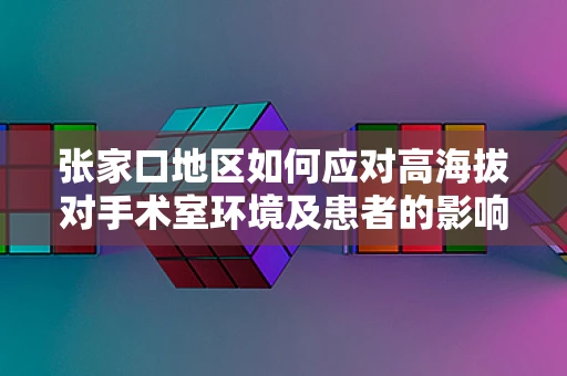 张家口地区如何应对高海拔对手术室环境及患者的影响？