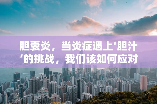 胆囊炎，当炎症遇上‘胆汁’的挑战，我们该如何应对？
