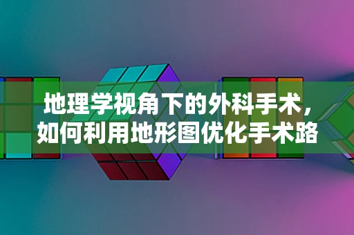 地理学视角下的外科手术，如何利用地形图优化手术路径？