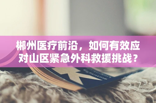 郴州医疗前沿，如何有效应对山区紧急外科救援挑战？
