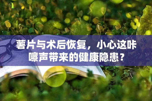 薯片与术后恢复，小心这咔嚓声带来的健康隐患？