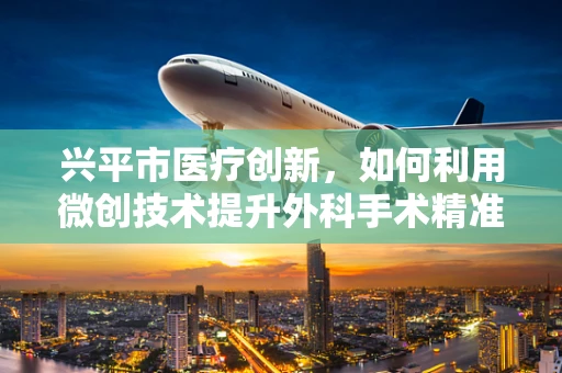 兴平市医疗创新，如何利用微创技术提升外科手术精准度与速度？