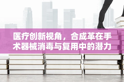 医疗创新视角，合成革在手术器械消毒与复用中的潜力与挑战？