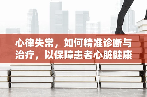 心律失常，如何精准诊断与治疗，以保障患者心脏健康？
