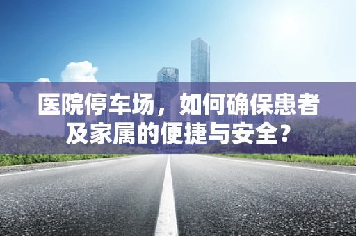 医院停车场，如何确保患者及家属的便捷与安全？