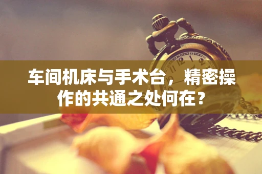 车间机床与手术台，精密操作的共通之处何在？