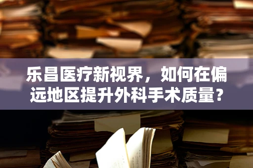 乐昌医疗新视界，如何在偏远地区提升外科手术质量？