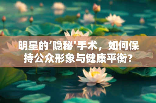 明星的‘隐秘’手术，如何保持公众形象与健康平衡？