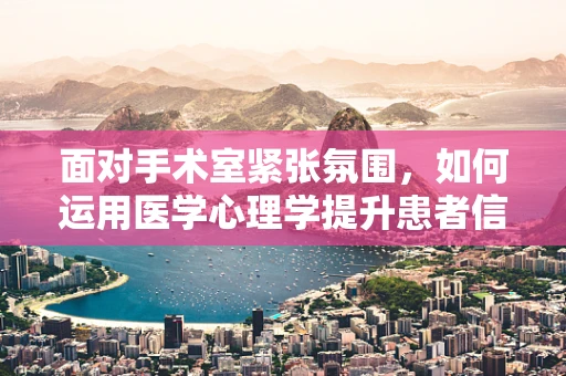 面对手术室紧张氛围，如何运用医学心理学提升患者信任与配合度？