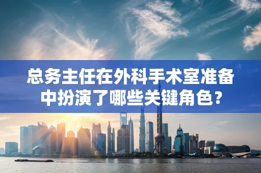 总务主任在外科手术室准备中扮演了哪些关键角色？
