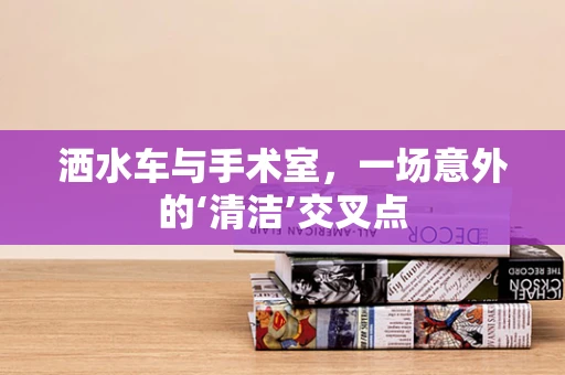 洒水车与手术室，一场意外的‘清洁’交叉点