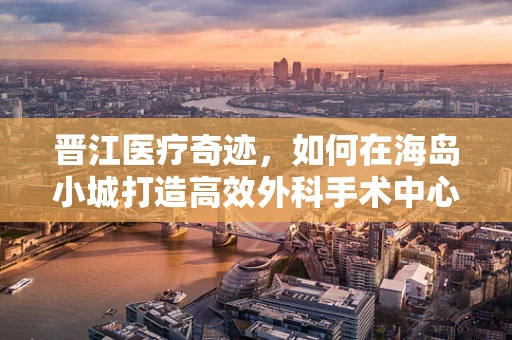 晋江医疗奇迹，如何在海岛小城打造高效外科手术中心？
