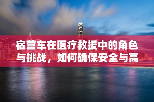 宿营车在医疗救援中的角色与挑战，如何确保安全与高效？