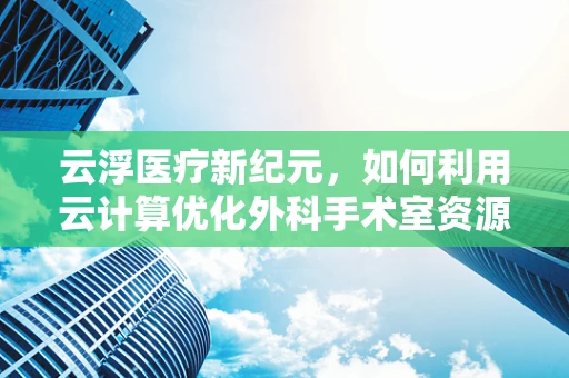 云浮医疗新纪元，如何利用云计算优化外科手术室资源管理？