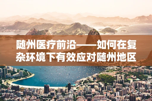 随州医疗前沿——如何在复杂环境下有效应对随州地区外伤救治挑战？