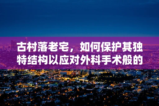 古村落老宅，如何保护其独特结构以应对外科手术般的修复挑战？
