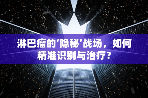 淋巴瘤的‘隐秘’战场，如何精准识别与治疗？