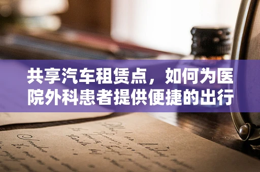 共享汽车租赁点，如何为医院外科患者提供便捷的出行解决方案？