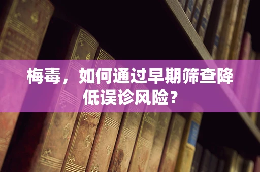 梅毒，如何通过早期筛查降低误诊风险？