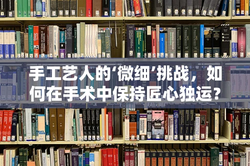 手工艺人的‘微细’挑战，如何在手术中保持匠心独运？
