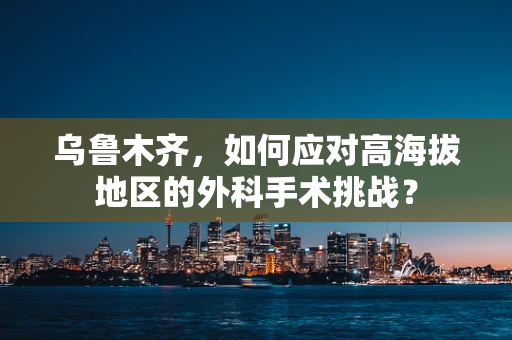 乌鲁木齐，如何应对高海拔地区的外科手术挑战？