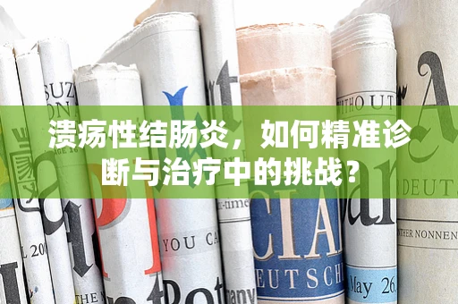 溃疡性结肠炎，如何精准诊断与治疗中的挑战？