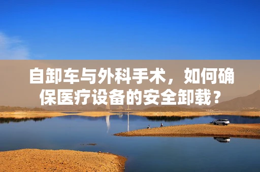 自卸车与外科手术，如何确保医疗设备的安全卸载？