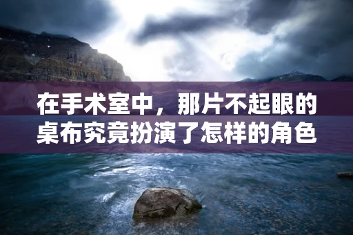 在手术室中，那片不起眼的桌布究竟扮演了怎样的角色？