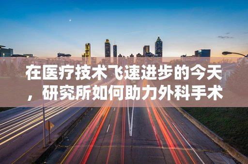 在医疗技术飞速进步的今天，研究所如何助力外科手术的创新与精准？
