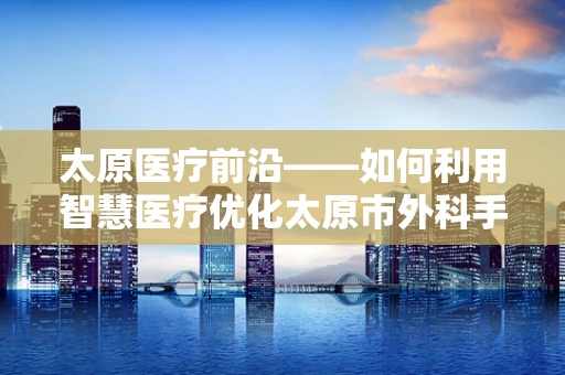 太原医疗前沿——如何利用智慧医疗优化太原市外科手术资源分配？