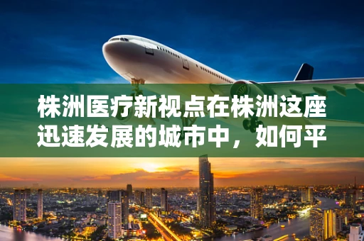 株洲医疗新视点在株洲这座迅速发展的城市中，如何平衡城市扩张与医疗资源，尤其是外科医疗资源的合理配置，成为了一个亟待解决的问题。