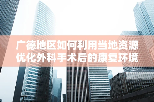 广德地区如何利用当地资源优化外科手术后的康复环境？