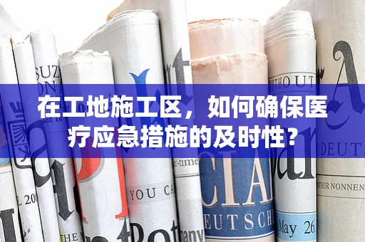 在工地施工区，如何确保医疗应急措施的及时性？