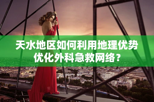 天水地区如何利用地理优势优化外科急救网络？