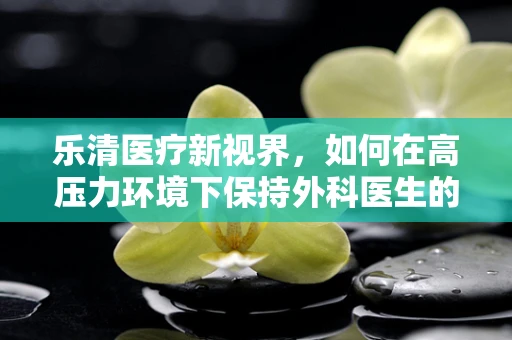 乐清医疗新视界，如何在高压力环境下保持外科医生的专业与人文关怀？