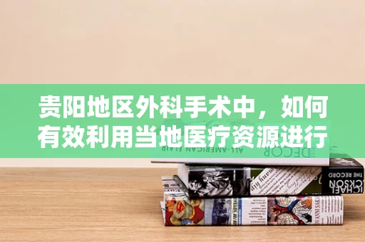 贵阳地区外科手术中，如何有效利用当地医疗资源进行术后康复？