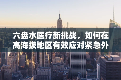 六盘水医疗新挑战，如何在高海拔地区有效应对紧急外科手术中的低氧环境？