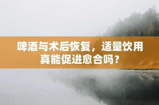 啤酒与术后恢复，适量饮用真能促进愈合吗？