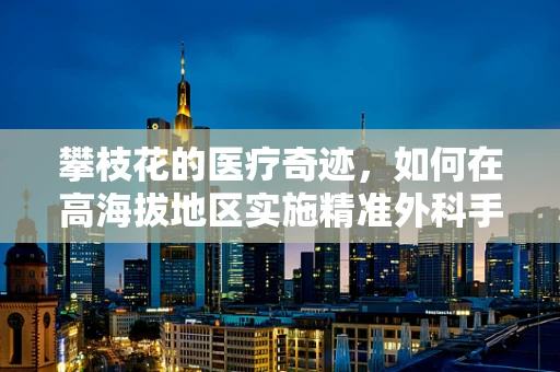 攀枝花的医疗奇迹，如何在高海拔地区实施精准外科手术？