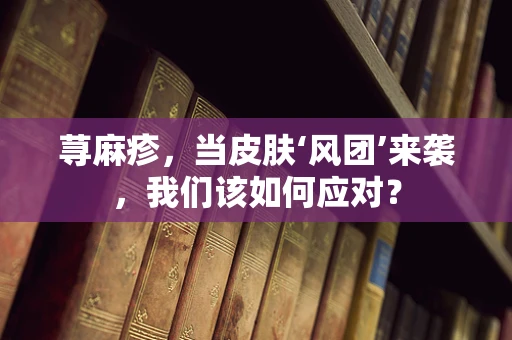 荨麻疹，当皮肤‘风团’来袭，我们该如何应对？