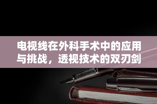 电视线在外科手术中的应用与挑战，透视技术的双刃剑？