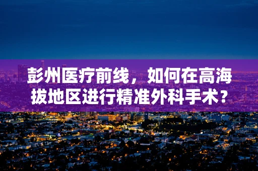 彭州医疗前线，如何在高海拔地区进行精准外科手术？