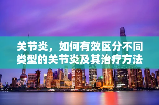 关节炎，如何有效区分不同类型的关节炎及其治疗方法？