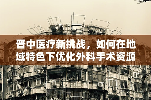 晋中医疗新挑战，如何在地域特色下优化外科手术资源分配？