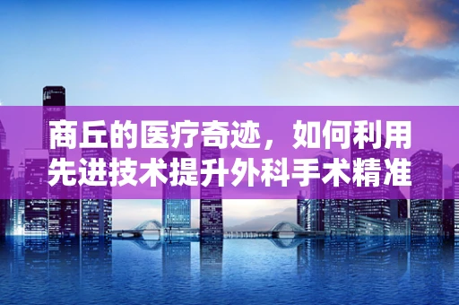 商丘的医疗奇迹，如何利用先进技术提升外科手术精准度？